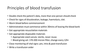 Principles of blood transfusion
• Double check the patient’s data, more than one person should check
• Check for signs of discoloration, leakage, haemolysis, clot.
• Warm blood before commencement
• Administration must commence within 30mins of leaving the blood bank
• Get appropriate resuscitation materials
• Get appropriate disposable materials
• Appropriate sized canula: sterile, never reuse.
• Blood giving set: 170-200 micron filter, change every 12hr
• Close monitoring of vital signs: pre, intra & post-transfusion
• Write a transfusion order
 