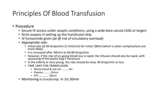 Principles Of Blood Transfusion
• Procedure
• Secure IV access under aseptic conditions, using a wide bore canula (16G or larger)
• Strict asepsis in setting up the transfusion drip
• IV furosemide given (pt @ risk of circulatory overload)
• Appropriate rate:
• Initial rate 20-30 drops/min (2-3ml/min) for initial 100ml (which is when complications are
more likely).
• It is increased after 30mins to 60-80 drops/min
• However, if the rate of on-going blood loss is rapid, the infusion should also be rapid, with
squeezing of the plastic bag if necessary
• In the elderly or very young, the rate should be slow, 40 drops/min or less
• TIME LIMIT FOR TRANSFUSION
• Whole blood & red cell…………4hr
• Platelet…………20min
• FFP……………. 20min
• Monitoring is crucial esp. In 1st 30min
 