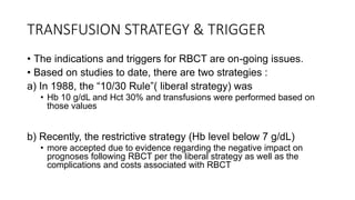 TRANSFUSION STRATEGY & TRIGGER
• The indications and triggers for RBCT are on-going issues.
• Based on studies to date, there are two strategies :
a) In 1988, the “10/30 Rule”( liberal strategy) was
• Hb 10 g/dL and Hct 30% and transfusions were performed based on
those values
b) Recently, the restrictive strategy (Hb level below 7 g/dL)
• more accepted due to evidence regarding the negative impact on
prognoses following RBCT per the liberal strategy as well as the
complications and costs associated with RBCT
 