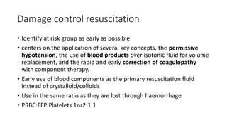 Damage control resuscitation
• Identify at risk group as early as possible
• centers on the application of several key concepts, the permissive
hypotension, the use of blood products over isotonic fluid for volume
replacement, and the rapid and early correction of coagulopathy
with component therapy.
• Early use of blood components as the primary resuscitation fluid
instead of crystalloid/colloids
• Use in the same ratio as they are lost through haemorrhage
• PRBC:FFP:Platelets 1or2:1:1
 