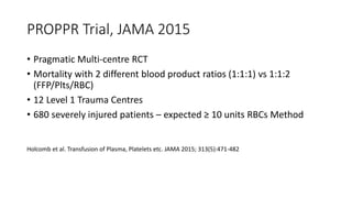 PROPPR Trial, JAMA 2015
• Pragmatic Multi-centre RCT
• Mortality with 2 different blood product ratios (1:1:1) vs 1:1:2
(FFP/Plts/RBC)
• 12 Level 1 Trauma Centres
• 680 severely injured patients – expected ≥ 10 units RBCs Method
Holcomb et al. Transfusion of Plasma, Platelets etc. JAMA 2015; 313(5):471-482
 
