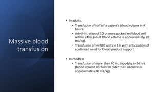 Massive blood
transfusion
• In adults.
• Transfusion of half of a patient’s blood volume in 4
hours.
• Administration of 10 or more packed red blood cell
within 24hrs (adult blood volume is approximately 70
mL/kg).
• Transfusion of >4 RBC units in 1 h with anticipation of
continued need for blood product support.
• In children
• Transfusion of more than 40 mL blood/kg in 24 hrs
(blood volume of children older than neonates is
approximately 80 mL/kg).
 