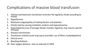 Complications of massive blood transfusion
1. Volume overload over-transfusion (monitor Hb regularly, titrate according to
needs)
2. Hypothermia
3. Dilutional coagulopathy of clotting factors and platelets
4. Citrate toxicity causing metabolic acidosis and hypocalcaemia
5. Hyperkalaemia (use of younger blood, monitor regularly, may require specific
therapy)
6. Disease transmission
7. Transfusion related acute lung injury (consider use of filters, leukodepletion)
8. Clerical error.
9. Bleeding diathesis
10. Poor oxygen delivery—due to reduced 2,3 DPG
 