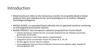Introduction
• Blood transfusion refers to the intravenous transfer of compatible blood or blood
products from one individual to the same (autologous) or to another individual
(homologous/allogenic)
• WHOLE BLOOD: un-separated blood collected into an approved container containing
an anticoagulant-preservative solution.
• BLOOD PRODUCT: Any therapeutic substance prepared from human blood.
• Cellular derivatives: Packed red cell, Leucocytes depleted red cell, Platelet concentrate,
granulocyte concentrate
• Plasma derivatives: Fresh frozen plasma, Cryoprecipitate
• Coagulation factor concentrates: Factor VIII, Factor IX, X, XII, VII
• Oncotic Agents: Human albumin solution
• Immunoglobulins (Immune Serum Globulin): Immune serum globulin (IgG), Hepatitis B
immune globulin..ETC
 