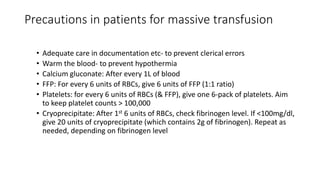Precautions in patients for massive transfusion
• Adequate care in documentation etc- to prevent clerical errors
• Warm the blood- to prevent hypothermia
• Calcium gluconate: After every 1L of blood
• FFP: For every 6 units of RBCs, give 6 units of FFP (1:1 ratio)
• Platelets: for every 6 units of RBCs (& FFP), give one 6-pack of platelets. Aim
to keep platelet counts > 100,000
• Cryoprecipitate: After 1st 6 units of RBCs, check fibrinogen level. If <100mg/dl,
give 20 units of cryoprecipitate (which contains 2g of fibrinogen). Repeat as
needed, depending on fibrinogen level
 