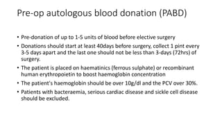 Pre-op autologous blood donation (PABD)
• Pre-donation of up to 1-5 units of blood before elective surgery
• Donations should start at least 40days before surgery, collect 1 pint every
3-5 days apart and the last one should not be less than 3-days (72hrs) of
surgery.
• The patient is placed on haematinics (ferrous sulphate) or recombinant
human erythropoietin to boost haemoglobin concentration
• The patient's haemoglobin should be over 10g/dl and the PCV over 30%.
• Patients with bacteraemia, serious cardiac disease and sickle cell disease
should be excluded.
 