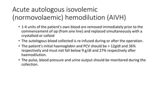 Acute autologous isovolemic
(normovolaemic) hemodilution (AIVH)
• 1-4 units of the patient's own blood are removed immediately prior to the
commencement of op (from one line) and replaced simultaneously with a
crystalloid or colloid
• The autologous blood collected is re-infused during or after the operation.
• The patient's initial haemoglobin and PCV should be > 12gldl and 36%
respectively and must not fall below 9 g/dl and 27% respectively after
haemodilution.
• The pulse, blood pressure and urine output should be monitored during the
collection.
 
