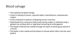 Blood salvage
• Intra-op/post-op blood salvage
• Useful in setting of trauma, ruptured spleen, haemothorax, cardiovascular
surgery
• Contra-indicated in patients undergoing tumour resection.
• Shed blood from a wound or body cavity during surgery is collected using a
gallipot into a kidney dish or large bowl containing an anticoagulant
• The blood is filtered into a bottle through 4-6 layers of sterile gauze placed in
a funnel
• The bottle is then sealed and the blood re-infused within 24Hrs into the same
patient.
 