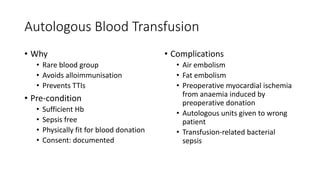 Autologous Blood Transfusion
• Why
• Rare blood group
• Avoids alloimmunisation
• Prevents TTIs
• Pre-condition
• Sufficient Hb
• Sepsis free
• Physically fit for blood donation
• Consent: documented
• Complications
• Air embolism
• Fat embolism
• Preoperative myocardial ischemia
from anaemia induced by
preoperative donation
• Autologous units given to wrong
patient
• Transfusion-related bacterial
sepsis
 