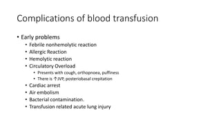 Complications of blood transfusion
• Early problems
• Febrile nonhemolytic reaction
• Allergic Reaction
• Hemolytic reaction
• Circulatory Overload
• Presents with cough, orthopnoea, puffiness
• There is ↑JVP, posteriobasal crepitation
• Cardiac arrest
• Air embolism
• Bacterial contamination.
• Transfusion related acute lung injury
 