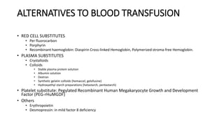 ALTERNATIVES TO BLOOD TRANSFUSION
• RED CELL SUBSTITUTES
• Per fluorocarbon
• Porphyrin
• Recombinant haemoglobin: Diaspirin Cross-linked Hemoglobin, Polymerized stroma-free Hemoglobin.
• PLASMA SUBSTITUTES
• Crystalloids
• Colloids
• Stable plasma protein solution
• Albumin solution
• Dextran
• Synthetic gelatin colloids (hemaccel, gelofusine)
• Hydroxyethyl starch preparations (hetastarch, pentastarch)
• Platelet substitute: Pegylated Recombinant Human Megakaryocyte Growth and Development
Factor (PEG-rHuMGDF)
• Others
• Erythropoietin
• Desmopressin: in mild factor 8 deficiency
 
