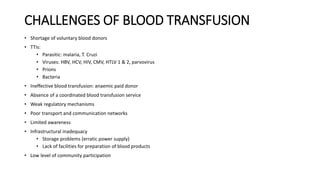 CHALLENGES OF BLOOD TRANSFUSION
• Shortage of voluntary blood donors
• TTIs:
• Parasitic: malaria, T. Cruzi
• Viruses: HBV, HCV, HIV, CMV, HTLV 1 & 2, parvovirus
• Prions
• Bacteria
• Ineffective blood transfusion: anaemic paid donor
• Absence of a coordinated blood transfusion service
• Weak regulatory mechanisms
• Poor transport and communication networks
• Limited awareness
• Infrastructural inadequacy
• Storage problems (erratic power supply)
• Lack of facilities for preparation of blood products
• Low level of community participation
 