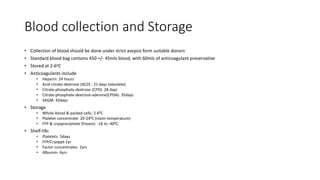 Blood collection and Storage
• Collection of blood should be done under strict asepsis form suitable donors
• Standard blood bag contains 450 +/- 45mls blood, with 60mls of anticoagulant preservative
• Stored at 2-6oC
• Anticoagulants include
• Heparin: 24 hours
• Acid-citrate-dextrose (ACD) : 21 days (obsolete)
• Citrate-phosphate-dextrose (CPD): 28 days
• Citrate-phosphate-dextrose-adenine(CPDA): 35days
• SAGM: 42days
• Storage
• Whole blood & packed cells: 2-60C
• Platelet concentrate: 20-240C (room temperature)
• FFP & cryoprecipitate (frozen): -18 to -400C.
• Shelf-life:
• Platelets- 5days
• FFP/Cryoppt-1yr
• Factor concentrates- 2yrs
• Albumin- 4yrs
 