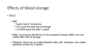 Effects of blood storage
• CELLS
• RBC:
• Swell, lose K+ to plasma.
• 1% is lost for each day of storage
• 2,3-DPG levels fall after 1 week
• WBC: Survives for 30-90 min in the recipient's blood. WBC’s are not
viable after 24h of storage.
• Platelets: there are no viable platelets after 24h. However, non-viable
platelets remain for 2 weeks.
 