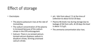 Effect of storage
• Electrolytes
• The plasma potassium rises at the rate of
1mmol/day.
• The sodium concentration of the plasma
is increased because of the sodium
citrate in the CPD anticoagulant.
• Calcium: There is no ionized calcium.
Ionized calcium displaces sodium in
disodium citrate, forming unionized
calcium citrate.
• pH:- falls from about 7.2 at the time of
collection to about 6.8 at 20 days.
• Plasma Hb levels rise during storage due to
leakage of Hb from cells. At 20 days the level
is about 0.2 g/L.
• The ammonia concentration also rises.
 