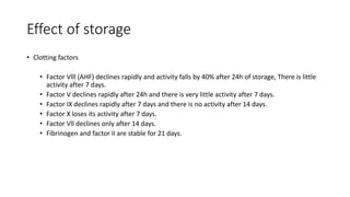 Effect of storage
• Clotting factors
• Factor Vlll (AHF) declines rapidly and activity falls by 40% after 24h of storage, There is little
activity after 7 days.
• Factor V declines rapidly after 24h and there is very little activity after 7 days.
• Factor IX declines rapidly after 7 days and there is no activity after 14 days.
• Factor X loses its activity after 7 days.
• Factor Vll declines only after 14 days.
• Fibrinogen and factor II are stable for 21 days.
 