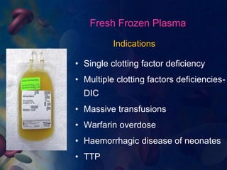 Fresh Frozen Plasma 
Indications 
• Single clotting factor deficiency 
• Multiple clotting factors deficiencies- 
DIC 
• Massive transfusions 
• Warfarin overdose 
• Haemorrhagic disease of neonates 
• TTP 
 