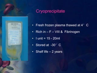 Cryoprecipitate 
• Fresh frozen plasma thawed at 4°C 
• Rich in – F – VIII & Fibrinogen 
• I unit = 15 - 20ml 
• Stored at -30°C 
• Shelf life – 2 years 
 