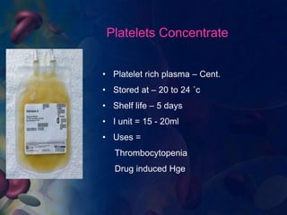 Platelets Concentrate 
• Platelet rich plasma – Cent. 
• Stored at – 20 to 24 ˚c 
• Shelf life – 5 days 
• I unit = 15 - 20ml 
• Uses = 
Thrombocytopenia 
Drug induced Hge 
 