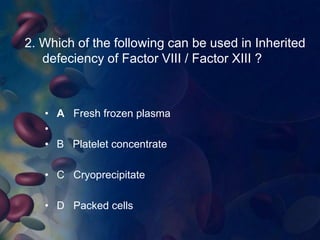 2. Which of the following can be used in Inherited 
defeciency of Factor VIII / Factor XIII ? 
• A Fresh frozen plasma 
• 
• B Platelet concentrate 
• C Cryoprecipitate 
• D Packed cells 
 