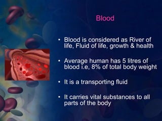 Blood 
• Blood is considered as River of 
life, Fluid of life, growth & health 
• Average human has 5 litres of 
blood i.e, 8% of total body weight 
• It is a transporting fluid 
• It carries vital substances to all 
parts of the body 
 