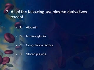 3. All of the following are plasma derivatives 
except - 
• A Albumin 
• B Immunoglobin 
• C Coagulation factors 
• D Stored plasma 
 