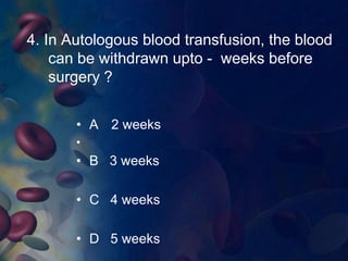 4. In Autologous blood transfusion, the blood 
can be withdrawn upto - weeks before 
surgery ? 
• A 2 weeks 
• 
• B 3 weeks 
• C 4 weeks 
• D 5 weeks 
 