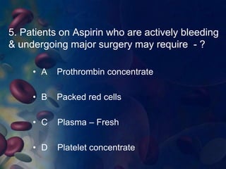 5. Patients on Aspirin who are actively bleeding 
& undergoing major surgery may require - ? 
• A Prothrombin concentrate 
• B Packed red cells 
• C Plasma – Fresh 
• D Platelet concentrate 
 