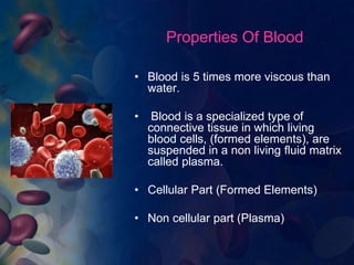 Properties Of Blood 
• Blood is 5 times more viscous than 
water. 
• Blood is a specialized type of 
connective tissue in which living 
blood cells, (formed elements), are 
suspended in a non living fluid matrix 
called plasma. 
• Cellular Part (Formed Elements) 
• Non cellular part (Plasma) 
 