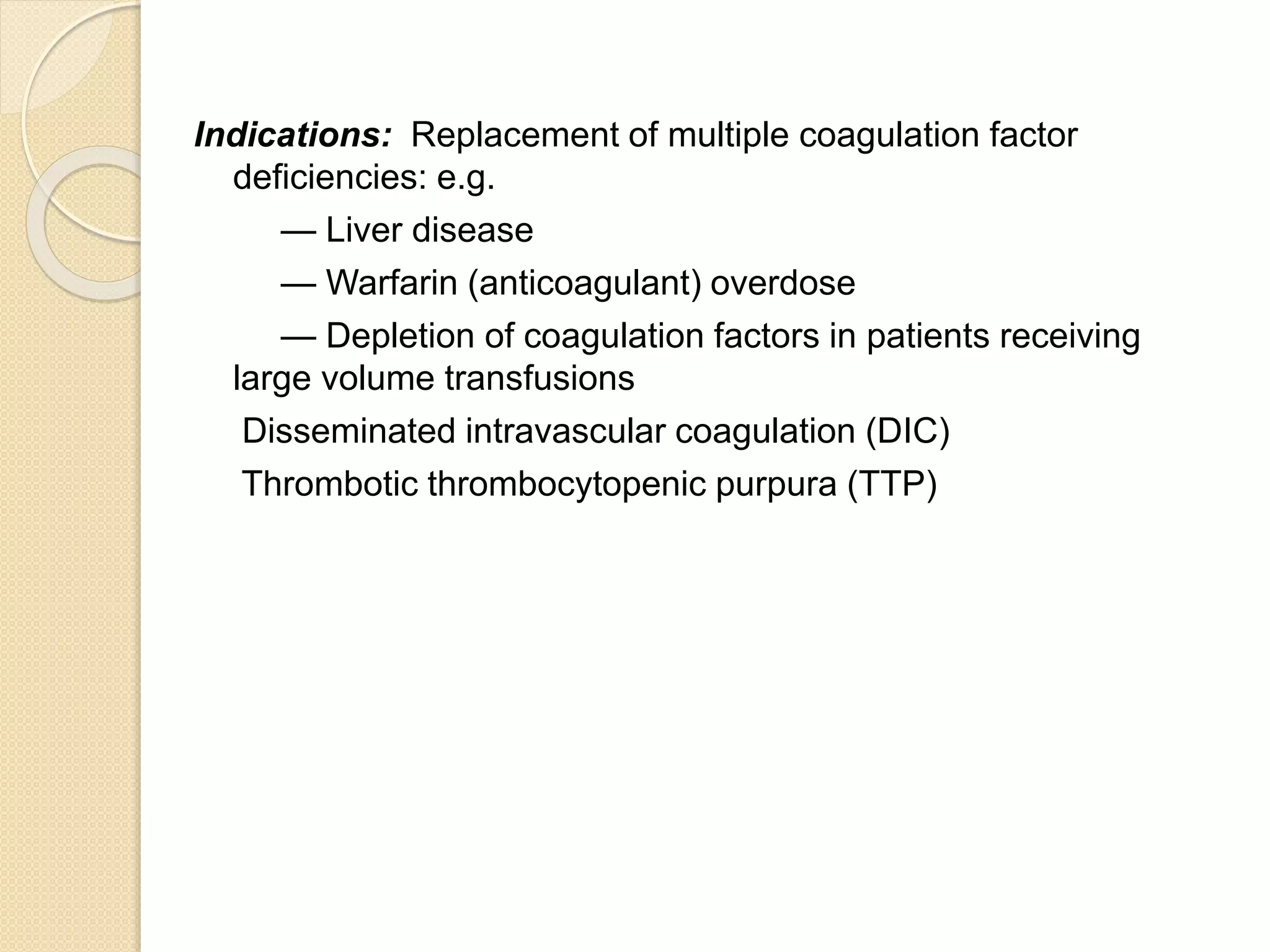 Indications: Replacement of multiple coagulation factor
deficiencies: e.g.
— Liver disease
— Warfarin (anticoagulant) overdose
— Depletion of coagulation factors in patients receiving
large volume transfusions
Disseminated intravascular coagulation (DIC)
Thrombotic thrombocytopenic purpura (TTP)
 