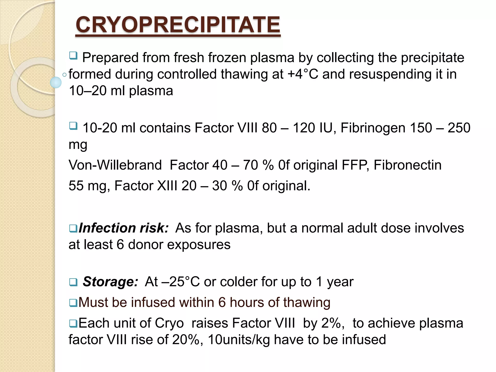 CRYOPRECIPITATE
 Prepared from fresh frozen plasma by collecting the precipitate
formed during controlled thawing at +4°C and resuspending it in
10–20 ml plasma
 10-20 ml contains Factor VIII 80 – 120 IU, Fibrinogen 150 – 250
mg
Von-Willebrand Factor 40 – 70 % 0f original FFP, Fibronectin
55 mg, Factor XIII 20 – 30 % 0f original.
Infection risk: As for plasma, but a normal adult dose involves
at least 6 donor exposures
 Storage: At –25°C or colder for up to 1 year
Must be infused within 6 hours of thawing
Each unit of Cryo raises Factor VIII by 2%, to achieve plasma
factor VIII rise of 20%, 10units/kg have to be infused
 
