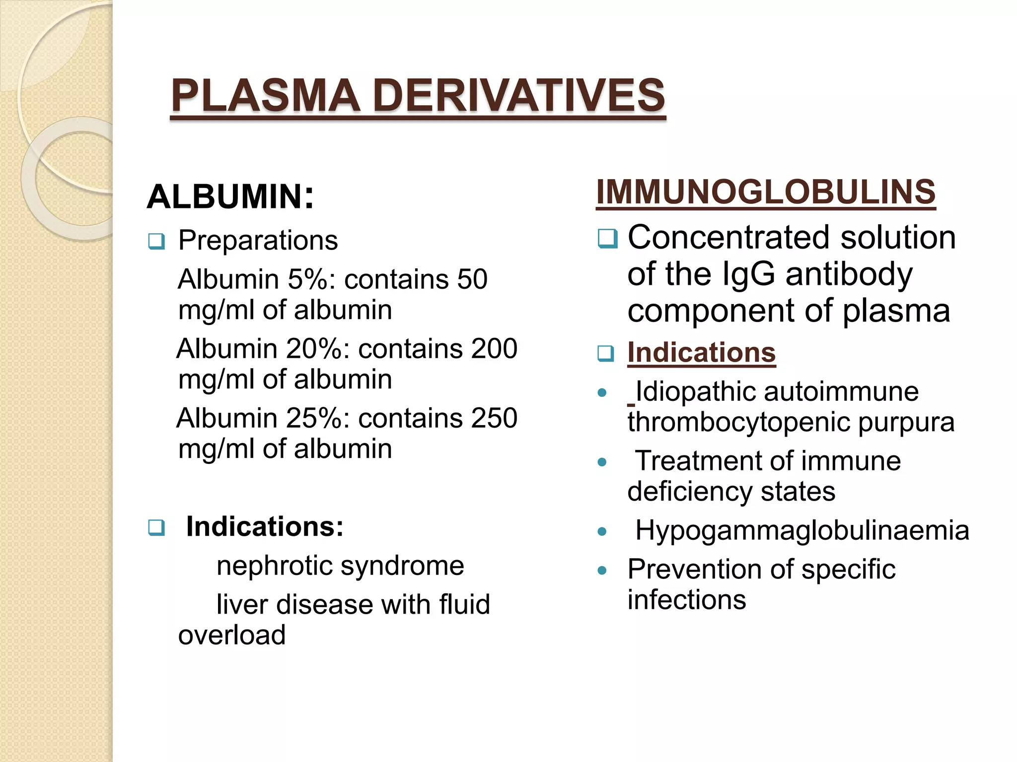 PLASMA DERIVATIVES
ALBUMIN:
 Preparations
Albumin 5%: contains 50
mg/ml of albumin
Albumin 20%: contains 200
mg/ml of albumin
Albumin 25%: contains 250
mg/ml of albumin
 Indications:
nephrotic syndrome
liver disease with fluid
overload
IMMUNOGLOBULINS
 Concentrated solution
of the IgG antibody
component of plasma
 Indications
 Idiopathic autoimmune
thrombocytopenic purpura
 Treatment of immune
deficiency states
 Hypogammaglobulinaemia
 Prevention of specific
infections
 