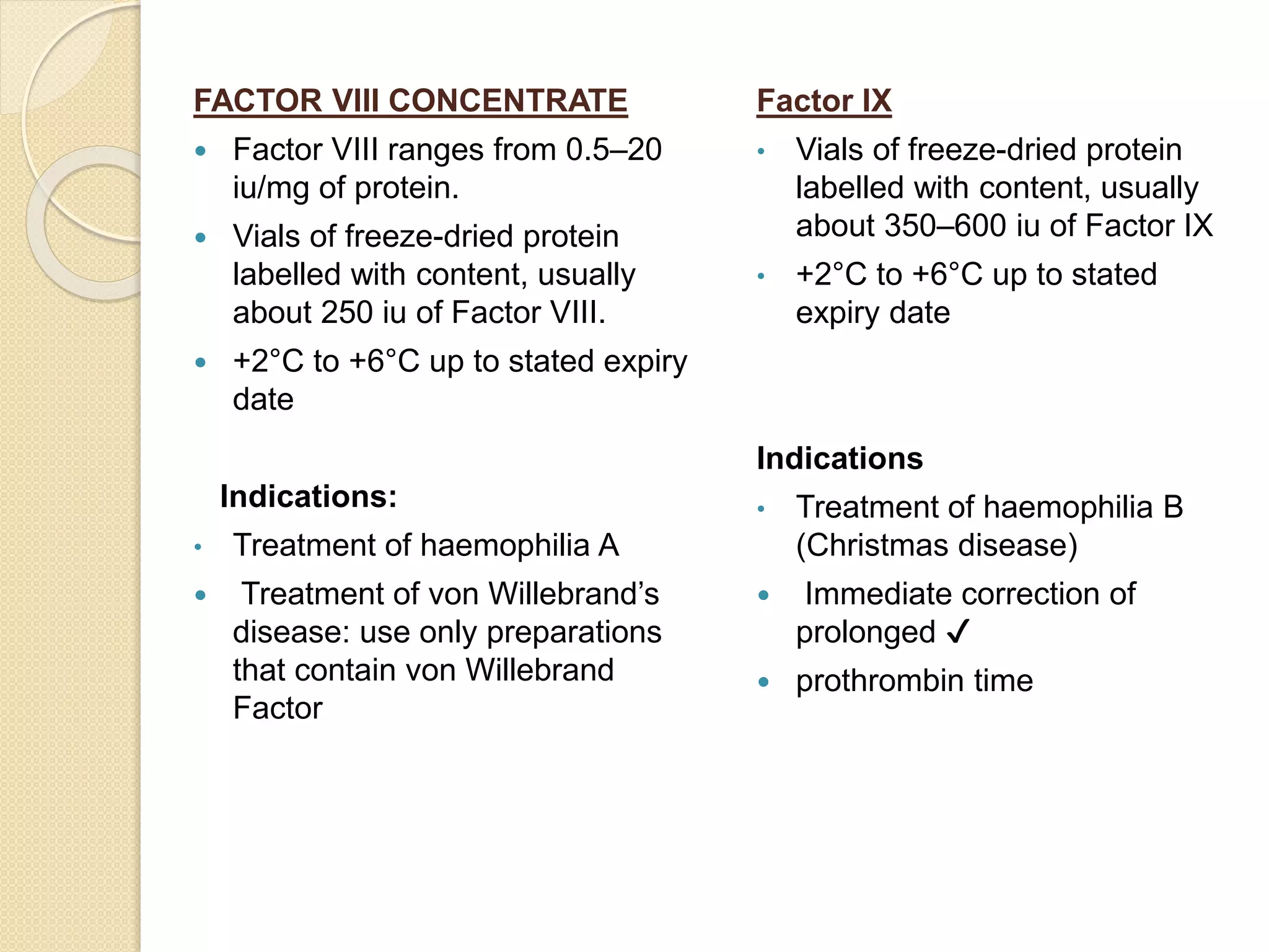 FACTOR VIII CONCENTRATE
 Factor VIII ranges from 0.5–20
iu/mg of protein.
 Vials of freeze-dried protein
labelled with content, usually
about 250 iu of Factor VIII.
 +2°C to +6°C up to stated expiry
date
Indications:
• Treatment of haemophilia A
 Treatment of von Willebrand’s
disease: use only preparations
that contain von Willebrand
Factor
Factor IX
• Vials of freeze-dried protein
labelled with content, usually
about 350–600 iu of Factor IX
• +2°C to +6°C up to stated
expiry date
Indications
• Treatment of haemophilia B
(Christmas disease)
 Immediate correction of
prolonged ✔
 prothrombin time
 