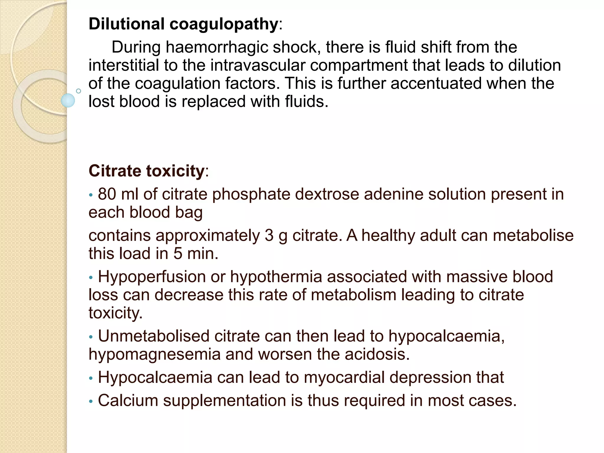 Dilutional coagulopathy:
During haemorrhagic shock, there is fluid shift from the
interstitial to the intravascular compartment that leads to dilution
of the coagulation factors. This is further accentuated when the
lost blood is replaced with fluids.
Citrate toxicity:
• 80 ml of citrate phosphate dextrose adenine solution present in
each blood bag
contains approximately 3 g citrate. A healthy adult can metabolise
this load in 5 min.
• Hypoperfusion or hypothermia associated with massive blood
loss can decrease this rate of metabolism leading to citrate
toxicity.
• Unmetabolised citrate can then lead to hypocalcaemia,
hypomagnesemia and worsen the acidosis.
• Hypocalcaemia can lead to myocardial depression that
• Calcium supplementation is thus required in most cases.
 