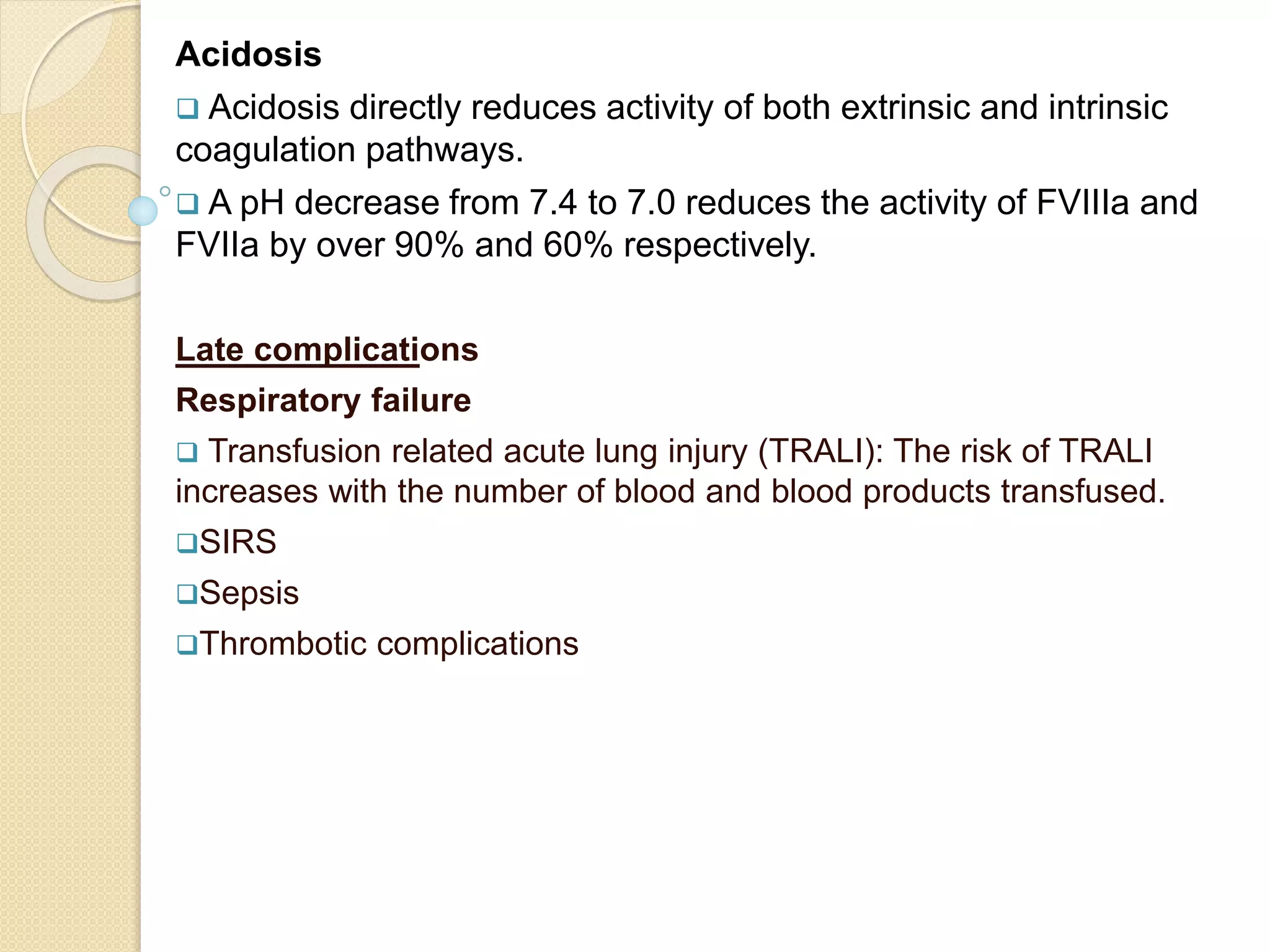 Acidosis
 Acidosis directly reduces activity of both extrinsic and intrinsic
coagulation pathways.
 A pH decrease from 7.4 to 7.0 reduces the activity of FVIIIa and
FVIIa by over 90% and 60% respectively.
Late complications
Respiratory failure
 Transfusion related acute lung injury (TRALI): The risk of TRALI
increases with the number of blood and blood products transfused.
SIRS
Sepsis
Thrombotic complications
 