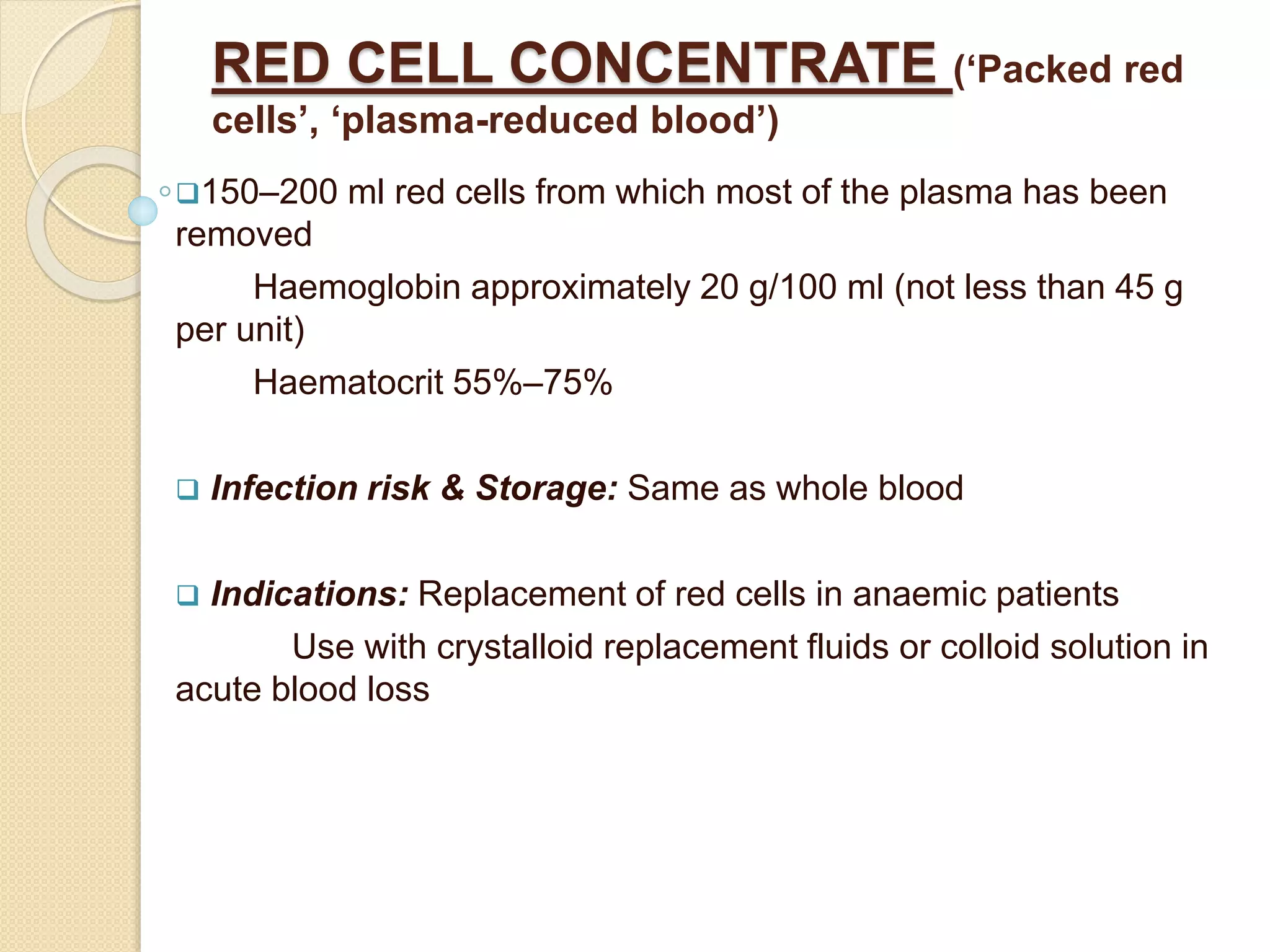 RED CELL CONCENTRATE (‘Packed red
cells’, ‘plasma-reduced blood’)
150–200 ml red cells from which most of the plasma has been
removed
Haemoglobin approximately 20 g/100 ml (not less than 45 g
per unit)
Haematocrit 55%–75%
 Infection risk & Storage: Same as whole blood
 Indications: Replacement of red cells in anaemic patients
Use with crystalloid replacement fluids or colloid solution in
acute blood loss
 