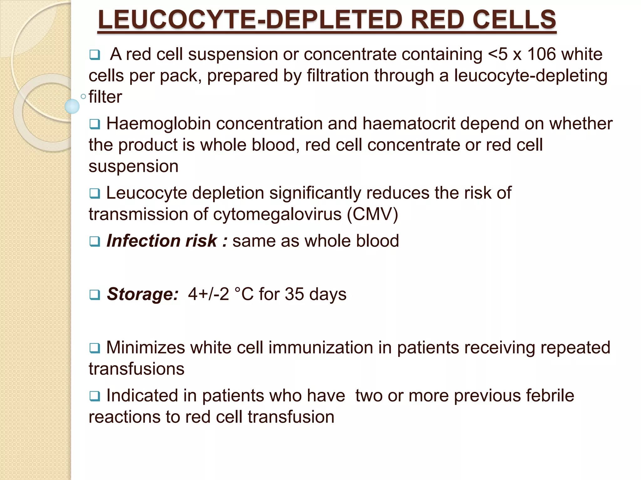 LEUCOCYTE-DEPLETED RED CELLS
 A red cell suspension or concentrate containing <5 x 106 white
cells per pack, prepared by filtration through a leucocyte-depleting
filter
 Haemoglobin concentration and haematocrit depend on whether
the product is whole blood, red cell concentrate or red cell
suspension
 Leucocyte depletion significantly reduces the risk of
transmission of cytomegalovirus (CMV)
 Infection risk : same as whole blood
 Storage: 4+/-2 °C for 35 days
 Minimizes white cell immunization in patients receiving repeated
transfusions
 Indicated in patients who have two or more previous febrile
reactions to red cell transfusion
 
