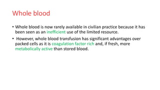 Whole blood
• Whole blood is now rarely available in civilian practice because it has
been seen as an inefficient use of the limited resource.
• However, whole blood transfusion has significant advantages over
packed cells as it is coagulation factor rich and, if fresh, more
metabolically active than stored blood.
 