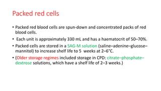 Packed red cells
• Packed red blood cells are spun-down and concentrated packs of red
blood cells.
• Each unit is approximately 330 mL and has a haematocrit of 50–70%.
• Packed cells are stored in a SAG-M solution (saline–adenine–glucose–
mannitol) to increase shelf life to 5 weeks at 2–6°C.
• (Older storage regimes included storage in CPD: citrate–phosphate–
dextrose solutions, which have a shelf life of 2–3 weeks.)
 