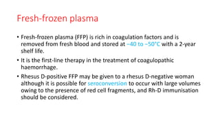 Fresh-frozen plasma
• Fresh-frozen plasma (FFP) is rich in coagulation factors and is
removed from fresh blood and stored at −40 to −50°C with a 2-year
shelf life.
• It is the first-line therapy in the treatment of coagulopathic
haemorrhage.
• Rhesus D-positive FFP may be given to a rhesus D-negative woman
although it is possible for seroconversion to occur with large volumes
owing to the presence of red cell fragments, and Rh-D immunisation
should be considered.
 