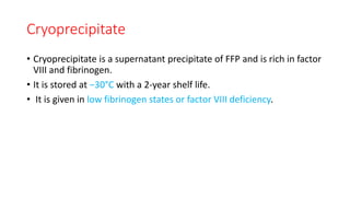 Cryoprecipitate
• Cryoprecipitate is a supernatant precipitate of FFP and is rich in factor
VIII and fibrinogen.
• It is stored at −30°C with a 2-year shelf life.
• It is given in low fibrinogen states or factor VIII deficiency.
 