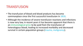 TRANSFUSION
• The transfusion of blood and blood products has become
commonplace since the first successful transfusion in 1818.
• Although the incidence of severe transfusion reactions and infections
is now very low, in recent years it has become apparent that there is
an immunological price to be paid from the transfusion of
heterologous blood, leading to increased morbidity and decreased
survival in certain population groups (trauma, malignancy).
 