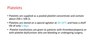 Platelets
• Platelets are supplied as a pooled platelet concentrate and contain
about 250 × 109 /L.
• Platelets are stored on a special agitator at 20–24°C and have a shelf
life of only 5 days.
• Platelet transfusions are given to patients with thrombocytopenia or
with platelet dysfunction who are bleeding or undergoing surgery.
 