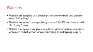 Platelets
• Platelets are supplied as a pooled platelet concentrate and contain
about 250 × 109 /L.
• Platelets are stored on a special agitator at 20–24°C and have a shelf
life of only 5 days.
• Platelet transfusions are given to patients with thrombocytopenia or
with platelet dysfunction who are bleeding or undergoing surgery.
 