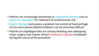 • Patients are increasingly presenting on antiplatelet therapy such as
aspirin or clopidogrel for reduction of cardiovascular risk.
• Aspirin therapy rarely poses a problem but control of haemorrhage
on the more potent platelet inhibitors can be extremely difficult.
• Patients on clopidogrel who are actively bleeding and undergoing
major surgery may require almost continuous infusion of platelets
during the course of the procedure.
 