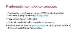 Prothrombin complex concentrates
• Prothrombin complex concentrates (PCC) are highly purified
concentrates prepared from pooled plasma.
• They contain factors II, IX and X.
• Factor VII may be included or produced separately.
• It is indicated for the emergency reversal of anticoagulant (warfarin)
therapy in uncontrolled haemorrhage.
 