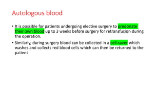 Autologous blood
• It is possible for patients undergoing elective surgery to predonate
their own blood up to 3 weeks before surgery for retransfusion during
the operation.
• Similarly, during surgery blood can be collected in a cell-saver which
washes and collects red blood cells which can then be returned to the
patient
 