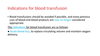 Indications for blood transfusion
• Blood transfusions should be avoided if possible, and many previous
uses of blood and blood products are now no longer considered
appropriate.
The indications for blood transfusion are as follows:
● Acute blood loss, to replace circulating volume and maintain oxygen
delivery;
 