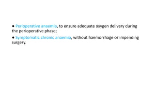 ● Perioperative anaemia, to ensure adequate oxygen delivery during
the perioperative phase;
● Symptomatic chronic anaemia, without haemorrhage or impending
surgery.
 