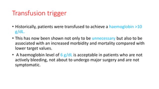 Transfusion trigger
• Historically, patients were transfused to achieve a haemoglobin >10
g/dL.
• This has now been shown not only to be unnecessary but also to be
associated with an increased morbidity and mortality compared with
lower target values.
• A haemoglobin level of 6 g/dL is acceptable in patients who are not
actively bleeding, not about to undergo major surgery and are not
symptomatic.
 